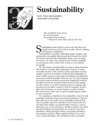 3

Sustainability
Goal: Grow and maintain
sustainable soil fertility

“The grandfather keeps sheep,
the son keeps goats,
the grandson keeps nothing.”
—Richard St. Barbe Baker, My Life, My Trees

S

ustainability means living in such a way that there are
enough resources to live well in an alive, diverse, thriving
environment—indeﬁnitely.
Sustainability is possible—individual people, families, and
communities accomplish this frequently all around the world.
Yet most people ﬁnd this challenging. Many of us are living
on 6 times—or more—the resources that would be available
to each person in the world, if the resources were divided
up equally!
We often think of sustainability in terms of using nonrenewable resources carefully. More important, however, is using
renewable resources well. If all the earth’s agriculture became
organic tomorrow, it would be wonderful and challenging. A
more healthy resource-conserving, food-raising, and planetary
ecosystem would be possible. However, the cost of purchasing
the cured compost needed to grow food organically would be
too high because the demand would exceed current supply.
For that reason, we need to properly preserve, manage, and
develop our renewable resources. Soil, for example, needs a
given level of humus, or cured compost, in order to thrive.
We each need to make sure we grow enough organic matter
for our own needs.
For a garden or mini-farm to be sustainable, it must be able
to produce sufﬁcient crops to provide the gardener or farmer
with what she or he needs over an indeﬁnite period of time.
This is possible only if the mini-farm’s soil is kept fertile in a
way that relies neither on nonrenewable resources, such as
petroleum, nor on the nutrients or health of another soil. Most
chemical fertilizers and pesticides are created in part from
petroleum, which also fuels tractors, processing machinery,
and transport vehicles. While organic fertilizers may seem
to be a good alternative, their production relies on another

22

SUSTAINABILITY

 