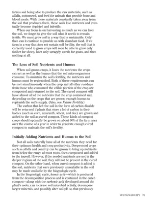 farm’s soil being able to produce the raw materials, such as
alfalfa, cottonseed, and feed for animals that provide bone and
blood meals. With these materials constantly taken away from
the soil that produces them, these soils lose nutrients and eventually become depleted and infertile.
When our focus is on harvesting as much as we can from
the soil, we forget to give the soil what it needs to remain
fertile. We must grow soil in a way that is sustainable. Only
then can it continue to provide us with abundant food. If we
farm in a way that does not sustain soil fertility, the soil that is
currently used to grow crops will soon be able to grow only
fodder for sheep, later only scraggly weeds for goats, and then
nothing at all.

The Loss of Soil Nutrients and Humus
When soil grows crops, it loses the nutrients the crops
extract as well as the humus that the soil microorganisms
consume. To maintain the soil’s fertility, the nutrients and
humus must be replenished. Both of these requirements can
be met simultaneously when the crop and all other residues
from those who consumed the edible portion of the crop are
composted and returned to the soil. The cured compost will
have almost all of the nutrients that the crop contained and,
depending on the crops that are grown, enough humus to
replenish the soil’s supply. (Also, see Future Fertility.)
The carbon that left the soil in the form of carbon dioxide
will be returned if plants that store a lot of carbon in their
bodies (such as corn, amaranth, wheat, and rice) are grown and
added to the soil as cured compost. These kinds of compost
crops should optimally be grown on about 60% of the farm area
over the course of a year in order to generate enough cured
compost to maintain the soil’s fertility.

Initially Adding Nutrients and Humus to the Soil
Not all soils naturally have all of the nutrients they need for
their optimum health and crop productivity. Deep-rooted crops
such as alfalfa and comfrey can be grown to bring up nutrients
from below the range of most roots, then composted and added
to the topsoil. However, if the needed nutrients are not in the
deeper regions of the soil, they will not be present in the cured
compost. On the other hand, when cured compost is added to
the soil, nutrients that were previously unavailable in the soil
may be made available by the biogeologic cycle.
In the biogeologic cycle, humic acid—which is produced
from the decomposition process and is contained in the cured
compost—along with the carbonic acid developed around the
plant’s roots, can increase soil microbial activity, decompose
larger minerals, and possibly alter soil pH so that previously
SUSTAINABILITY

23

 
