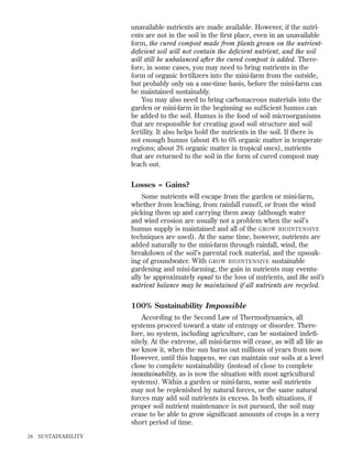 unavailable nutrients are made available. However, if the nutrients are not in the soil in the ﬁrst place, even in an unavailable
form, the cured compost made from plants grown on the nutrientdeﬁcient soil will not contain the deﬁcient nutrient, and the soil
will still be unbalanced after the cured compost is added. Therefore, in some cases, you may need to bring nutrients in the
form of organic fertilizers into the mini-farm from the outside,
but probably only on a one-time basis, before the mini-farm can
be maintained sustainably.
You may also need to bring carbonaceous materials into the
garden or mini-farm in the beginning so sufﬁcient humus can
be added to the soil. Humus is the food of soil microorganisms
that are responsible for creating good soil structure and soil
fertility. It also helps hold the nutrients in the soil. If there is
not enough humus (about 4% to 6% organic matter in temperate
regions; about 3% organic matter in tropical ones), nutrients
that are returned to the soil in the form of cured compost may
leach out.

Losses = Gains?
Some nutrients will escape from the garden or mini-farm,
whether from leaching, from rainfall runoff, or from the wind
picking them up and carrying them away (although water
and wind erosion are usually not a problem when the soil’s
humus supply is maintained and all of the GROW BIOINTENSIVE
techniques are used). At the same time, however, nutrients are
added naturally to the mini-farm through rainfall, wind, the
breakdown of the soil’s parental rock material, and the upsoaking of groundwater. With GROW BIOINTENSIVE sustainable
gardening and mini-farming, the gain in nutrients may eventually be approximately equal to the loss of nutrients, and the soil’s
nutrient balance may be maintained if all nutrients are recycled.

100% Sustainability Impossible
According to the Second Law of Thermodynamics, all
systems proceed toward a state of entropy or disorder. Therefore, no system, including agriculture, can be sustained indeﬁnitely. At the extreme, all mini-farms will cease, as will all life as
we know it, when the sun burns out millions of years from now.
However, until this happens, we can maintain our soils at a level
close to complete sustainability (instead of close to complete
insustainability, as is now the situation with most agricultural
systems). Within a garden or mini-farm, some soil nutrients
may not be replenished by natural forces, or the same natural
forces may add soil nutrients in excess. In both situations, if
proper soil nutrient maintenance is not pursued, the soil may
cease to be able to grow signiﬁcant amounts of crops in a very
short period of time.
24

SUSTAINABILITY

 