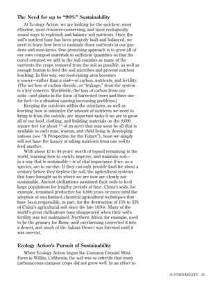 The Need for up to “99%” Sustainability
At Ecology Action, we are looking for the quickest, most
effective, most resource-conserving, and most ecologically
sound ways to replenish and balance soil nutrients. Once the
soil’s nutrient base has been properly built and balanced, we
need to learn how best to maintain those nutrients in our gardens and mini-farms. One promising approach is to grow all of
our own compost materials in sufﬁcient quantities so that the
cured compost we add to the soil contains as many of the
nutrients the crops removed from the soil as possible, as well as
enough humus to feed the soil microbes and prevent nutrient
leaching. In this way, our food-raising area becomes
a source—rather than a sink—of carbon, nutrients, and fertility.
(The net loss of carbon dioxide, or “leakage,” from the system
is a key concern. Worldwide, the loss of carbon from our
soils—and plants in the form of harvested trees and their use
for fuel—is a situation causing increasing problems.)
Keeping the nutrients within the mini-farm, as well as
learning how to minimize the amount of nutrients we need to
bring in from the outside, are important tasks if we are to grow
all of our food, clothing, and building materials on the 9,000
square feet (or about 1 ⁄ 5 of an acre) that may soon be all that is
available to each man, woman, and child living in developing
nations (see “A Perspective for the Future”). Soon we simply
will not have the luxury of taking nutrients from one soil to
feed another.
With about 42 to 84 years’ worth of topsoil remaining in the
world, learning how to enrich, improve, and maintain soil—
in a way that is sustainable—is of vital importance if we, as a
species, are to survive. If they can only provide food for about a
century before they deplete the soil, the agricultural systems
that have brought us to where we are now are clearly not
sustainable. Ancient civilizations sustained their soils to feed
large populations for lengthy periods of time. China’s soils, for
example, remained productive for 4,000 years or more until the
adoption of mechanized chemical agricultural techniques that
have been responsible, in part, for the destruction of 15% to 33%
of China’s agricultural soil since the late 1950s. Many of the
world’s great civilizations have disappeared when their soil’s
fertility was not maintained. Northern Africa, for example, used
to be the granary for Rome until overfarming converted it into
a desert, and much of the Sahara Desert was forested until it
was overcut.

Ecology Action’s Pursuit of Sustainability
When Ecology Action began the Common Ground MiniFarm in Willits, California, the soil was so infertile that many
carbonaceous compost crops did not grow well. In an effort to
SUSTAINABILITY

25

 