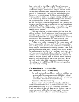 improve the soil so it could grow all of the carbonaceous
compost material needed to provide the mini-farm with sufﬁcient cured compost, carbonaceous compost material (straw)
and nutrient-containing horse manure were imported to the
mini-farm. This approach eventually did not feel appropriate
because we were importing a signiﬁcant amount of carbon.
Consequently, we limited our compost building to include materials produced by the mini-farm whenever possible. However,
because many crops we were testing did not contain much
carbon, the mini-farm produced signiﬁcantly less carbonaceous
compost material than was needed to increase and maintain the
soil’s fertility. Without sufﬁcient cured compost, the soil began
losing the humus it had, and its ability to grow sufﬁcient
organic matter declined.
While we still chose to grow some experimental crops that
did not produce a signiﬁcant amount of carbonaceous compost
material, we grew more of our own compost material than
before and supplemented our supply of carbonaceous compost
material with purchased straw, goat litter (primarily from
outside fodder inputs), and/or straw from noncrop areas.
We have been getting closer to achieving closed-system soil
humus sustainability within the limits of the mini-farm and are
now working toward closed-system soil humus sustainability by
using compost materials grown primarily within the limits of the
growing beds that receive cured compost. In the future, we will
be emphasizing the growing of an even larger percentage of the
carbonaceous compost material we need each year, and will
continue to do so until we are growing all of this material ourselves in our own growing beds. In addition, we are exploring
different levels of maintaining sustainable soil fertility. These
methods involve using different amounts of cured compost
(depending on its availability), with different corresponding
crop yield levels resulting.

Current Goals of Understanding
and Achieving “99%” Sustainability
Our goals are to understand how a garden or mini-farm can
• produce all of its own compost material initially without
having to import any straw, manure, or other carbonaceous
material for the soil’s humus sustainability,
• maintain nutrient sustainability.
Because we are not currently returning the nutrients in
our human urine and manure to the mini-farm’s soil, we need
to import some organic fertilizers to maintain the nutrient
levels and balance in the soil. However, for the future, we are
exploring ways to safely, effectively, and legally return the
nutrients in our waste to the soil from which they came.

26

SUSTAINABILITY

 