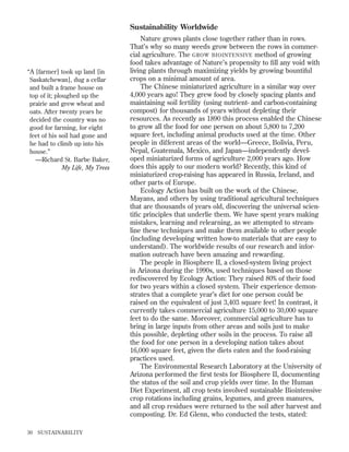 Sustainability Worldwide

“A [farmer] took up land [in
Saskatchewan], dug a cellar
and built a frame house on
top of it; ploughed up the
prairie and grew wheat and
oats. After twenty years he
decided the country was no
good for farming, for eight
feet of his soil had gone and
he had to climb up into his
house.”
—Richard St. Barbe Baker,
My Life, My Trees

30

SUSTAINABILITY

Nature grows plants close together rather than in rows.
That’s why so many weeds grow between the rows in commercial agriculture. The GROW BIOINTENSIVE method of growing
food takes advantage of Nature’s propensity to ﬁll any void with
living plants through maximizing yields by growing bountiful
crops on a minimal amount of area.
The Chinese miniaturized agriculture in a similar way over
4,000 years ago! They grew food by closely spacing plants and
maintaining soil fertility (using nutrient- and carbon-containing
compost) for thousands of years without depleting their
resources. As recently as 1890 this process enabled the Chinese
to grow all the food for one person on about 5,800 to 7,200
square feet, including animal products used at the time. Other
people in different areas of the world—Greece, Bolivia, Peru,
Nepal, Guatemala, Mexico, and Japan—independently developed miniaturized forms of agriculture 2,000 years ago. How
does this apply to our modern world? Recently, this kind of
miniaturized crop-raising has appeared in Russia, Ireland, and
other parts of Europe.
Ecology Action has built on the work of the Chinese,
Mayans, and others by using traditional agricultural techniques
that are thousands of years old, discovering the universal scientiﬁc principles that underlie them. We have spent years making
mistakes, learning and relearning, as we attempted to streamline these techniques and make them available to other people
(including developing written how-to materials that are easy to
understand). The worldwide results of our research and information outreach have been amazing and rewarding.
The people in Biosphere II, a closed-system living project
in Arizona during the 1990s, used techniques based on those
rediscovered by Ecology Action: They raised 80% of their food
for two years within a closed system. Their experience demonstrates that a complete year’s diet for one person could be
raised on the equivalent of just 3,403 square feet! In contrast, it
currently takes commercial agriculture 15,000 to 30,000 square
feet to do the same. Moreover, commercial agriculture has to
bring in large inputs from other areas and soils just to make
this possible, depleting other soils in the process. To raise all
the food for one person in a developing nation takes about
16,000 square feet, given the diets eaten and the food-raising
practices used.
The Environmental Research Laboratory at the University of
Arizona performed the ﬁrst tests for Biosphere II, documenting
the status of the soil and crop yields over time. In the Human
Diet Experiment, all crop tests involved sustainable Biointensive
crop rotations including grains, legumes, and green manures,
and all crop residues were returned to the soil after harvest and
composting. Dr. Ed Glenn, who conducted the tests, stated:

 