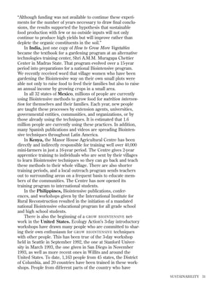 “Although funding was not available to continue these experiments for the number of years necessary to draw ﬁnal conclusions, the results supported the hypothesis that sustainable
food production with few or no outside inputs will not only
continue to produce high yields but will improve rather than
deplete the organic constituents in the soil.”
In India, just one copy of How to Grow More Vegetables
became the textbook for a gardening program at an alternative
technologies training center, Shri A.M.M. Muragapa Chettier
Center in Madras State. That program evolved over a 15-year
period into preparations for a national Biointensive program.
We recently received word that village women who have been
gardening the Biointensive way on their own small plots were
able not only to raise food to feed their families but also to raise
an annual income by growing crops in a small area.
In all 32 states of Mexico, millions of people are currently
using Biointensive methods to grow food for nutrition intervention for themselves and their families. Each year, new people
are taught these processes by extension agents, universities,
governmental entities, communities, and organizations, or by
those already using the techniques. It is estimated that 1.6
million people are currently using these practices. In addition,
many Spanish publications and videos are spreading Biointensive techniques throughout Latin America.
In Kenya, the Manor House Agricultural Centre has been
directly and indirectly responsible for training well over 40,000
mini-farmers in just a 16-year period. The Centre gives 2-year
apprentice training to individuals who are sent by their villages
to learn Biointensive techniques so they can go back and teach
these methods to their whole village. There are also shorter
training periods, and a local outreach program sends teachers
out to surrounding areas on a frequent basis to educate members of the communities. The Centre has now opened its
training program to international students.
In the Philippines, Biointensive publications, conferences, and workshops given by the International Institute for
Rural Reconstruction resulted in the initiation of a mandated
national Biointensive educational program for all grade school
and high school students.
There is also the beginning of a GROW BIOINTENSIVE network in the United States. Ecology Action’s 3-day introductory
workshops have drawn many people who are committed to sharing their own enthusiasm for GROW BIOINTENSIVE techniques
with other people. This has been true of the 3-day workshop
held in Seattle in September 1992, the one at Stanford University in March 1993, the one given in San Diego in November
1993, as well as more recent ones in Willits and around the
United States. To date, 1,163 people from 45 states, the District
of Columbia, and 20 countries have been trained in these workshops. People from different parts of the country who have
SUSTAINABILITY

31

 