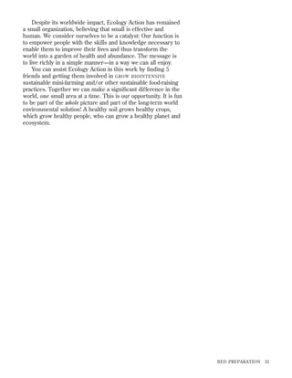 Despite its worldwide impact, Ecology Action has remained
a small organization, believing that small is effective and
human. We consider ourselves to be a catalyst: Our function is
to empower people with the skills and knowledge necessary to
enable them to improve their lives and thus transform the
world into a garden of health and abundance. The message is
to live richly in a simple manner—in a way we can all enjoy.
You can assist Ecology Action in this work by ﬁnding 5
friends and getting them involved in GROW BIOINTENSIVE
sustainable mini-farming and/or other sustainable food-raising
practices. Together we can make a signiﬁcant difference in the
world, one small area at a time. This is our opportunity. It is fun
to be part of the whole picture and part of the long-term world
environmental solution! A healthy soil grows healthy crops,
which grow healthy people, who can grow a healthy planet and
ecosystem.

BED PREPARATION

33

 