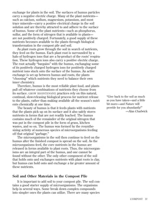 exchange for plants in the soil. The surfaces of humus particles
carry a negative electric charge. Many of the plant nutrients—
such as calcium, sodium, magnesium, potassium, and most
trace minerals—carry a positive electrical charge in the soil
solution and are thereby attracted to and adhere to the surface
of humus. Some of the plant nutrients—such as phosphorus,
sulfur, and the form of nitrogen that is available to plants—
are not positively charged. Fortunately, a good supply of these
nutrients becomes available to the plants through biological
transformation in the compost pile and soil.
As plant roots grow through the soil in search of nutrients,
they feed on the humus. Each plant root is surrounded by a
halo of hydrogen ions that are a by-product of the roots’ respiration. These hydrogen ions also carry a positive electric charge.
The root actually “bargains” with the humus, exchanging some
of its positively charged hydrogen ions for positively charged
nutrient ions stuck onto the surface of the humus. An active
exchange is set up between humus and roots, the plants
“choosing” which nutrients they need to balance their own
inner chemistry.
Therefore, humus is the most reliable plant food, and plants
pull off whatever combinations of nutrients they choose from
its surface. GROW BIOINTENSIVE practices rely on this natural,
continual, slow-releasing biological process for nutrient release
to the plants, rather than making available all the season’s nutrients chemically at one time.
The beauty of humus is that it feeds plants with nutrients
that the plants pick up on its surface and it also safely stores
nutrients in forms that are not readily leached. The humus
contains much of the remainder of the original nitrogen that
was put in the compost pile in the form of grass, kitchen
wastes, and so on. The humus was formed by the resynthesizing activity of numerous species of microorganisms feeding
off that original “garbage.”
The microorganisms in the soil then continue to feed on the
humus after the ﬁnished compost is spread on the soil. As the
microorganisms feed, the core nutrients in the humus are
released in forms available to plant roots. Thus, the microorganisms are an integral part of the humus, and one cannot be
found without the other. The only other component of the soil
that holds onto and exchanges nutrients with plant roots is clay,
but humus can hold onto and exchange a far greater amount of
these nutrients.

“Give back to the soil as much
as you have taken—and a little
bit more—and Nature will
provide for you abundantly!”
—Alan Chadwick

Soil and Other Materials in the Compost Pile
It is important to add soil to your compost pile. The soil contains a good starter supply of microorganisms. The organisms
help in several ways. Some break down complex compounds
into simpler ones the plants can utilize. There are many species
COMPOST

37

 