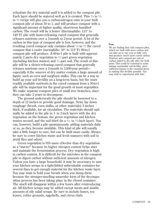 rehydrate the dry material until it is added to the compost pile.
Each layer should be watered well as it is created. This 1 ⁄ 3 to 1 ⁄ 3
to 1 ⁄ 3 recipe will give you a carbon-nitrogen ratio in your built
compost pile of about 30 to 1, and will produce compost with a
signiﬁcant amount of higher quality, short-term humiﬁed
carbon. The result will be a hotter (thermophilic: 113° to
149°F) pile with faster-releasing cured compost that generally
releases nutrients over a 3-month to 2-year period. A lot of the
carbon in this type of compost pile is lost, however, and the
resulting cured compost only contains about 1 ⁄ 3 to 1 ⁄ 2 the cured
compost that a cooler (mesophilic: 50° to 113°F) 60-to-1
compost pile will produce. A 60-to-1 pile is built with approximately 2 parts dry vegetation to 1 ⁄ 2 part green vegetation
(including kitchen wastes) and 1 ⁄ 4 part soil. The result of this
pile will be a slower-releasing cured compost that generally
releases nutrients over a 3-month to 5,000-year period—
especially if the sources of dry matter contain a large amount of
lignin, such as corn and sorghum stalks. This can be a way to
build up your soil fertility on a long-term basis, but the more
readily available nutrients in the cured compost from a 30-to-1
pile will be important for the good growth of most vegetables.
We make separate compost piles of small tree branches, since
they can take 2 years to decompose.
The ground underneath the pile should be loosened to a
depth of 12 inches to provide good drainage. Next, lay down
roughage (brush, corn stalks, or other materials) 3 inches
thick, if available, for air circulation. The materials should optimally be added to the pile in 1- to 2-inch layers with the dry
vegetation on the bottom, the green vegetation and kitchen
wastes second, and the soil third (in a 1 ⁄ 4 - to 1 ⁄ 2 -inch layer). You
can, however, build a pile spontaneously, adding materials daily
or so, as they become available. This kind of pile will usually
take a little longer to cure, but can be built more easily. Always
be sure to cover kitchen waste and fresh manures with soil to
avoid ﬂies and odors!
Green vegetation is 95% more effective than dry vegetation
as a “starter” because its higher nitrogen content helps start
and maintain the fermentation process. Dry vegetation is high
in carbon content. It is difﬁcult for the microbes in the compost
pile to digest carbon without sufﬁcient amounts of nitrogen.
Unless you have a large household, it may be necessary to save
your kitchen scraps in a tight-lidded unbreakable container for
several days to get enough material for the kitchen waste layer.
You may want to hold your breath when you dump them
because the stronger-smelling anaerobic form of the decomposition process has been taking place in the closed container.
The smell will disappear within a few hours after reintroducing
air. All kitchen scraps may be added except meats and sizable
amounts of oily salad scraps. Be sure to include bones, tea
leaves, coffee grounds, eggshells, and citrus rinds.

Note
We are ﬁnding that cold compost piles,
which are built with more carbon and
can take up to one year to fully cure,
may produce much more cured carbon
(humus) and compost per unit of
carbon added to the pile after the built
point. This could be essential to maintaining sustainable soil fertility, since
sufﬁcient humus is the essential factor
in making this fertility possible. You
may wish to experiment with this!

COMPOST

39

 