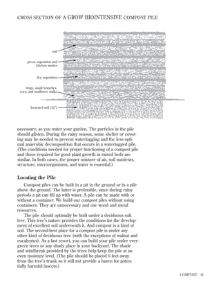 CROSS SECTION OF A GROW BIOINTENSIVE COMPOST PILE

soil
green vegetation and
kitchen wastes

dry vegetation
twigs, small branches,
corn, and sunﬂower stalks

loosened soil (12Љ)

necessary, as you water your garden. The particles in the pile
should glisten. During the rainy season, some shelter or covering may be needed to prevent waterlogging and the less optimal anaerobic decomposition that occurs in a waterlogged pile.
(The conditions needed for proper functioning of a compost pile
and those required for good plant growth in raised beds are
similar. In both cases, the proper mixture of air, soil nutrients,
structure, microorganisms, and water is essential.)

Locating the Pile
Compost piles can be built in a pit in the ground or in a pile
above the ground. The latter is preferable, since during rainy
periods a pit can ﬁll up with water. A pile can be made with or
without a container. We build our compost piles without using
containers. They are unnecessary and use wood and metal
resources.
The pile should optimally be built under a deciduous oak
tree. This tree’s nature provides the conditions for the development of excellent soil underneath it. And compost is a kind of
soil. The second-best place for a compost pile is under any
other kind of deciduous tree (with the exceptions of walnut and
eucalyptus). As a last resort, you can build your pile under evergreen trees or any shady place in your backyard. The shade
and windbreak provided by the trees help keep the pile at an
even moisture level. (The pile should be placed 6 feet away
from the tree’s trunk so it will not provide a haven for potentially harmful insects.)
COMPOST

41

 