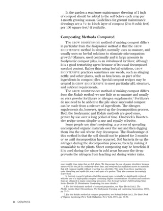 In the garden a maximum maintenance dressing of 1 inch
of compost should be added to the soil before each crop per
4-month growing season. Guidelines for general maintenance
dressings are a 1 ⁄ 4 - to 1-inch layer of compost (2 to 8 cubic feet)
per 100 square feet,5 if available.

Composting Methods Compared
The GROW BIOINTENSIVE method of making compost differs
in particular from the biodynamic method in that the GROW
BIOINTENSIVE method is simpler, normally uses no manure, and
usually uses no herbal solutions to stimulate microorganism
growth.6 Manure, used continually and in large amounts in
biodynamic compost piles, is an imbalanced fertilizer, although
it is a good texturizing agent because of its usual decomposed
sawdust content. Rather than using herbal solutions, GROW
BIOINTENSIVE practices sometimes use weeds, such as stinging
nettle, and other plants, such as fava beans, as part of the
ingredients in compost piles. Special compost recipes may be
created in GROW BIOINTENSIVE to meet particular pH, structure,
and nutrient requirements.
The GROW BIOINTENSIVE method of making compost differs
from the Rodale method; we use little or no manure and usually
no rock powder fertilizers or nitrogen supplements.7 Fertilizers
do not need to be added to the pile since successful compost
can be made from a mixture of ingredients. The nitrogen
supplements do, however, speed up the decomposition process.
Both the biodynamic and Rodale methods are good ones,
proven by use over a long period of time. Chadwick’s Biointensive recipe seems simpler to use and equally effective.
Some people use sheet composting, a process of spreading
uncomposted organic materials over the soil and then digging
them into the soil where they decompose. The disadvantage of
this method is that the soil should not be planted for 3 months
or so until decomposition has occurred. Soil bacteria tie up the
nitrogen during the decomposition process, thereby making it
unavailable to the plants. Sheet composting may be beneﬁcial if
it is used during the winter in cold areas because the tie-up
prevents the nitrogen from leaching out during winter rains.
more rapidly than twigs that are left whole. We discourage the use of power shredders because
nature will do the job in a relatively short time, and everyone has sufﬁcient access to materials
that will compost rapidly without resorting to a shredder. The noise from these machines is
quite disturbing and spoils the peace and quiet of a garden. They also consume increasingly
scarce fuel.
5. Current research indicates that this amount may eventually be signiﬁcantly reduced
with the use of a high-quality compost containing higher concentrations of carbon and nutrients
than are obtained in many composting processes. (See Ecology Action’s Self-Teaching MiniSeries Booklet 23, Biointensive Composting, for more details.)
6. For the biodynamic method of compost preparation, see Alice Heckel (ed.), The
Pfeiffer Garden Book (Stroudsburg, PA: Biodynamic Farming and Gardening Association, 1967),
pp. 37–51.
7. For the Rodale method of compost preparation, see Robert Rodale (ed.), The Basic Book
of Organic Gardening (New York: Ballantine, New York, 1971), pp. 59–86.

44

COMPOST

 
