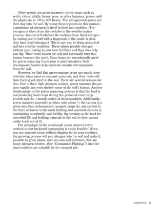 Other people use green manures—cover crops such as
vetch, clover, alfalfa, beans, peas, or other legumes, grown until
the plants are at 10% to 50% ﬂower. The nitrogen-rich plants are
then dug into the soil. By using these legumes in this manner,
a maximum of nitrogen is ﬁxed in their root nodules. (The
nitrogen is taken from the nodules in the seed-formation
process. You can tell whether the nodules have ﬁxed nitrogen
by cutting one in half with a ﬁngernail. If the inside is pink,
they have ﬁxed nitrogen.) This is one way to bring unworked
soil into a better condition. These plants provide nitrogen
without your having to purchase fertilizer and they also help
you dig. Their roots loosen the soil and eventually turn into
humus beneath the earth. Fava beans are exceptionally good
for green manuring if you plan to plant tomatoes; their
decomposed bodies help eradicate tomato wilt organisms
from the soil.
However, we ﬁnd that green-manure crops are much more
effective when used as compost materials, and their roots still
have their good effect in the soil. There are several reasons for
this. Due to their high nitrogen content, green manures decompose rapidly and even deplete some of the soil’s humus. Another
disadvantage of the green manuring process is that the land is
not producing food crops during the period of cover crop
growth and the 1-month period of decomposition. Additionally,
green manures generally produce only about 1 ⁄ 4 the carbon in a
given area that carbonaceous compost crops do, and carbon in
the form of humus is the most limiting and essential element in
maintaining sustainable soil fertility (by serving as the food for
microbial life and holding minerals in the soil so they cannot
easily leach out of it).
The advantage of the small-scale GROW BIOINTENSIVE
method is that backyard composting is easily feasible. When
you use compost crops without digging in the crop residues,
the growing process will put nitrogen into the soil and make it
possible to grow plants, such as corn and tomatoes, that are
heavy nitrogen feeders. (See “Companion Planting.”) And the
plant residues are valuable in the compost pile.

COMPOST

45

 