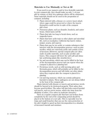 Materials to Use Minimally or Not at All
If you need to use manures and/or less desirable materials
in your compost pile, they should make up only 1 ⁄ 6 of your
pile by volume so their less optimum effects will be minimized.
Some materials should not be used in the preparation of
compost, including
• Plants infected with a disease or a severe insect attack
where eggs could be preserved or where the insects
themselves could survive in spite of the compost
pile’s heat
• Poisonous plants, such as oleander, hemlock, and castor
beans, which harm soil life
• Plants that take too long to break down, such as
magnolia leaves
• Plants that have acids toxic to other plants and microbial
life, such as eucalyptus, California bay laurel, walnut,
juniper, acacia, and cypress
• Plants that may be too acidic or contain substances that
interfere with the decomposition process—such as pine
needles, which are extremely acidic and contain a form
of kerosene (However, special compost piles are often
made of acidic materials, such as pine needles and
leaves. This compost will lower the soil’s pH and stimulate acid-loving plants like strawberries.)
• Ivy and succulents, which may not be killed in the heat
of the decomposition process and can regrow when the
compost is placed in a planting bed
• Pernicious weeds, such as wild morning glory and
Bermuda grass, which will probably not be killed in the
decomposition process and will choke out other plants
when they resprout after the compost is placed in a
planting
• Cat and dog manures, which can contain pathogens
harmful to infants. These pathogens are not always killed
in the heat of the compost pile
Plants infected with disease or insects and pernicious weeds
should be burned to be destroyed properly. Their ashes then
become good fertilizer. The ashes will also help control harmful
soil insects, such as carrot worms, which shy away from the
alkalinity of ashes. (Use ashes in moderate amounts.)
Parts of a regular compost pile that have not broken down
completely by the end of the composting period should be
placed at the bottom of a new pile. This is especially true for
twigs and small branches that can use the extra protection of
the pile’s height to speed up their decomposition in a situation
of increased warmth and moisture.

46

COMPOST

 