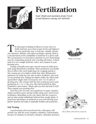 5

Fertilization
Goal: Build and maintain proper levels
of and balances among soil nutrients

T

he first goal of adding fertilizers to your soil is to
build nutrients up to their proper levels and balances
for your particular type of soil type, rainfall, climate,
sun exposure, altitude, and cation-exchange capacity (that is,
a measurement of the availability of nutrients in a given soil).
The second goal is to keep those nutrients in your food-raising
area by composting properly and recycling all wastes. A third
goal is to use enough nutrients, water, and compost in your
growing area.
During a drought years ago, several women in India grew
food using Biointensive methods. Their production was double
that of others who used single-dug row cropping practices.
One woman got even higher yields than other Biointensive
gardeners by using her one unit of water, fertilizers, and seed
on one growing area. Hoping for higher yields, the others had
spread their single units of resources over 7 to 15 units of
growing area. The woman with the best results got more total
production in 1 ⁄ 7 to 1 ⁄ 15 the area. She had beneﬁted by Alan
Chadwick’s observation, “Begin with one bed and tend it well!
Then expand your growing area.”
Over the years we have seen gardeners in many countries
obtain excellent, good, and fair yields using GROW BIOINTENSIVE
techniques, depending on the care taken with the resources
and on what results individuals believed they would obtain. A
good level and balance of nutrients in your soil will help your
garden ﬂourish and make it optimally healthy and productive.

Taking a soil sample.

Soil Testing
A professional soil test performed by a laboratory will
provide you with the most complete evaluation. Unfortunately,
because of variation in soil types, climates, cultivation practices,

The La Motte soil test kit is a home kit.

FER TILIZATION

49

 
