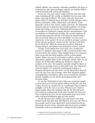 rainfall, altitude, sun exposure, drainage conditions, the types of
crops grown, and cation-exchange capacity, no standard added
nutrient formula will work in all situations.
If you can, test your soil for major nutrients and trace minerals, including pH (the acidity or alkalinity level of your soil),
before choosing fertilizers. The major minerals, those that
plants utilize in relatively large amounts, include nitrogen, phosphorus, potassium, sulfur, magnesium, and calcium. Trace
minerals—such as zinc, boron, copper, and iron—are important
elements that are required in very small quantities. For professional soil testing, we use the Timberleaf soil testing service.4
It specializes in testing for organic farmers and gardeners, with
an emphasis on Biointensive fertility. The service analyzes all
soil and plant minerals and the soil’s physical characteristics
and can provide follow-up review and advice on your year’s
experience in the garden. If you are unable to arrange a professional soil test, purchase a home test kit. The best such kit is
the La Motte kit.5 With the home kit you will be limited to
testing nitrogen, phosphorus and potassium content, and pH.
To take a soil sample from your yard, use a nonferrous
trowel or a stainless steel spoon to dig a vertical soil slice from
8 inches below the surface. Take samples from 6 to 8 representative areas and mix them together well in a clean plastic
bucket. Make sure you do not include residues, such as roots
and surface organic litter, in the composite sample. Also, do not
sample for 30 days after adding any fertilizers, manure, or
compost to the area. The samples normally should be taken at
the end of a growing season or just before one. You will need a
total soil volume of 1 pound for professional testing or 4
heaping tablespoons for the home test kit. Remember that soil
tests can save you a lot of money, since they all guard against
overapplication of fertilizers, allow you to account for nutrients
already available in your soil for good plant growth, and
increase yields.
To use the Timberleaf service, ship your composite sample
as instructed in its soil test packet without drying the soil. For
a home test kit, let samples dry in a small paper bag in indirect
sunlight—not in the sun or an oven. When you are ready to
begin testing, follow the included with the kit. Record home
test results on a photocopy of the chart on page 50. Once you
have completed the test, use the information page 45 to determine a general fertilization plan for your garden.
As you become more skilled, you may want to use John
Beeby’s book Test Your Soil with Plants to test your soil. This is
how people used to learn about their soil’s nutrient needs for
thousands of years before chemical soil tests became available.
Eventually each of us should have a living soil test of plants
4. Timberleaf, 39648 Old Spring Road, Murieta, CA 92563-5566.
5. La Motte Chemical Products, Box 329, Chestertown, MD 21620: Model STH.

52

FER TILIZATION

 