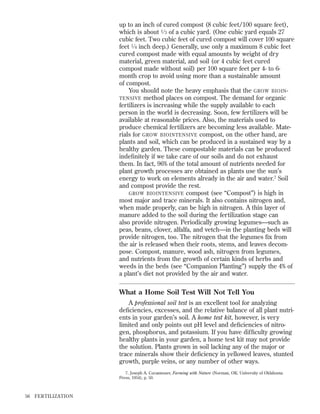 up to an inch of cured compost (8 cubic feet/100 square feet),
which is about 1 ⁄ 3 of a cubic yard. (One cubic yard equals 27
cubic feet. Two cubic feet of cured compost will cover 100 square
feet 1 ⁄ 4 inch deep.) Generally, use only a maximum 8 cubic feet
cured compost made with equal amounts by weight of dry
material, green material, and soil (or 4 cubic feet cured
compost made without soil) per 100 square feet per 4- to 6month crop to avoid using more than a sustainable amount
of compost.
You should note the heavy emphasis that the GROW BIOIN TENSIVE method places on compost. The demand for organic
fertilizers is increasing while the supply available to each
person in the world is decreasing. Soon, few fertilizers will be
available at reasonable prices. Also, the materials used to
produce chemical fertilizers are becoming less available. Materials for GROW BIOINTENSIVE compost, on the other hand, are
plants and soil, which can be produced in a sustained way by a
healthy garden. These compostable materials can be produced
indeﬁnitely if we take care of our soils and do not exhaust
them. In fact, 96% of the total amount of nutrients needed for
plant growth processes are obtained as plants use the sun’s
energy to work on elements already in the air and water.7 Soil
and compost provide the rest.
GROW BIOINTENSIVE compost (see “Compost”) is high in
most major and trace minerals. It also contains nitrogen and,
when made properly, can be high in nitrogen. A thin layer of
manure added to the soil during the fertilization stage can
also provide nitrogen. Periodically growing legumes—such as
peas, beans, clover, alfalfa, and vetch—in the planting beds will
provide nitrogen, too. The nitrogen that the legumes ﬁx from
the air is released when their roots, stems, and leaves decompose. Compost, manure, wood ash, nitrogen from legumes,
and nutrients from the growth of certain kinds of herbs and
weeds in the beds (see “Companion Planting”) supply the 4% of
a plant’s diet not provided by the air and water.

What a Home Soil Test Will Not Tell You
A professional soil test is an excellent tool for analyzing
deﬁciencies, excesses, and the relative balance of all plant nutrients in your garden’s soil. A home test kit, however, is very
limited and only points out pH level and deﬁciencies of nitrogen, phosphorus, and potassium. If you have difﬁculty growing
healthy plants in your garden, a home test kit may not provide
the solution. Plants grown in soil lacking any of the major or
trace minerals show their deﬁciency in yellowed leaves, stunted
growth, purple veins, or any number of other ways.
7. Joseph A. Cocannouer, Farming with Nature (Norman, OK: University of Oklahoma
Press, 1954), p. 50.

56

FER TILIZATION

 