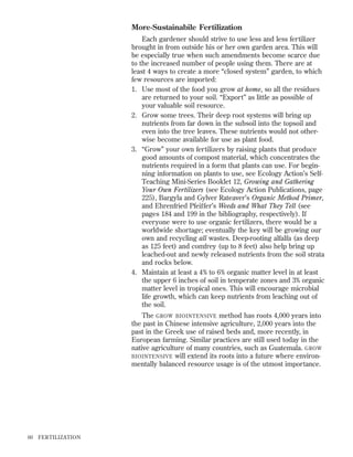 More-Sustainabile Fertilization
Each gardener should strive to use less and less fertilizer
brought in from outside his or her own garden area. This will
be especially true when such amendments become scarce due
to the increased number of people using them. There are at
least 4 ways to create a more “closed system” garden, to which
few resources are imported:
1. Use most of the food you grow at home, so all the residues
are returned to your soil. “Export” as little as possible of
your valuable soil resource.
2. Grow some trees. Their deep root systems will bring up
nutrients from far down in the subsoil into the topsoil and
even into the tree leaves. These nutrients would not otherwise become available for use as plant food.
3. “Grow” your own fertilizers by raising plants that produce
good amounts of compost material, which concentrates the
nutrients required in a form that plants can use. For beginning information on plants to use, see Ecology Action’s SelfTeaching Mini-Series Booklet 12, Growing and Gathering
Your Own Fertilizers (see Ecology Action Publications, page
225), Bargyla and Gylver Rateaver’s Organic Method Primer,
and Ehrenfried Pfeiffer’s Weeds and What They Tell (see
pages 184 and 199 in the bibliography, respectively). If
everyone were to use organic fertilizers, there would be a
worldwide shortage; eventually the key will be growing our
own and recycling all wastes. Deep-rooting alfalfa (as deep
as 125 feet) and comfrey (up to 8 feet) also help bring up
leached-out and newly released nutrients from the soil strata
and rocks below.
4. Maintain at least a 4% to 6% organic matter level in at least
the upper 6 inches of soil in temperate zones and 3% organic
matter level in tropical ones. This will encourage microbial
life growth, which can keep nutrients from leaching out of
the soil.
The GROW BIOINTENSIVE method has roots 4,000 years into
the past in Chinese intensive agriculture, 2,000 years into the
past in the Greek use of raised beds and, more recently, in
European farming. Similar practices are still used today in the
native agriculture of many countries, such as Guatemala. GROW
BIOINTENSIVE will extend its roots into a future where environmentally balanced resource usage is of the utmost importance.

60

FER TILIZATION

 