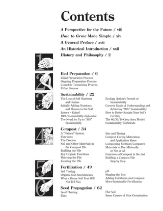 Contents
A Perspective for the Future / viii
How to Grow Made Simple / xiv
A General Preface / xvii
An Historical Introduction / xxii

1
2
3

Histor y and Philosophy / 2

4
5
6

Compost / 34

Bed Preparation / 6
Initial Preparation Process
Ongoing Preparation Process
Complete Texturizing Process
U-Bar Process

Sustainability / 22
The Loss of Soil Nutrients
and Humus
Initially Adding Nutrients
and Humus to the Soil
Losses = Gains?
100% Sustainability Impossible
The Need for Up to “99%”
Sustainability

A “Natural” System
Functions
The Process
Soil and Other Materials in
the Compost Pile
Building the Pile
Key Organic Functions
Watering the Pile
Locating the Pile

Ecology Action’s Pursuit of
Sustainability
Current Goals of Understanding and
Achieving “99%” Sustainability
How to Better Sustain Your Soil’s
Fertility
The 60/30/10 Crop Area Model
Sustainability Worldwide

Size and Timing
Compost Curing Maturation
and Application Rates
Composting Methods Compared
Materials to Use Minimally
or Not at All
Functions of Compost in the Soil
Building a Compost Pile
Step by Step

Fertilization / 49
Soil Testing
Organic Soil Amendments
What a Home Soil Test Will
Not Tell You

pH
Shaping the Bed
Adding Fertilizers and Compost
More-Sustainable Fertilization

Seed Propagation / 62
Seed Planting
Flats

Flat Soil
Some Causes of Poor Germination

 
