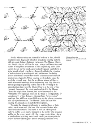 Seeds, whether they are planted in beds or in ﬂats, should
be planted in a diagonally offset or hexagonal spacing pattern
with an equal distance between each seed. The Master Charts
later in this chapter tell how far apart to space different types of
plants. When plants are mature in ﬂats or planting beds, their
leaves should barely touch. Appropriately spaced plants form a
living mulch, which retards weed growth, aids in the retention
of soil moisture by shading the soil, and creates the living
mulch miniclimate under their leaves so essential to balanced,
uninterrupted growth. When spacing seeds in ﬂats, place the
seeds far enough apart that the seedlings’ leaves will barely
touch when the seedlings are transplanting size. Try 1-inch to
2-inch spacings depending on the size of the seedling at its
transplanting stage (see the Master Charts at the end of this
chapter). In general, the plant spacings listed in the Master
Charts for vegetables, ﬂowers, and herbs are equal to the
“within the row” spacings listed on the back of seed packets, or
sometimes 3 ⁄ 4 of this distance. Disregard any “between row”
spacings. You will have to establish spacing for plants grown on
hills by experimentation. The Master Charts list our best
spacing determinations to date for these plants.
To make the placement of seeds in planting beds or ﬂats
easier, use frames with 1-inch or 2-inch mesh chicken wire
stretched across them. The mesh is built on a hexagonal
pattern, so the seeds can be dropped in the center of a hexagon
and be on the proper center. Or, if a center greater than 1 inch
is involved and you only have 1-inch mesh, just count past the
proper number of hexagons before dropping the next seed.

Hexagonal spacing:
Leaf lettuce is spaced on 8-inch
centers.

SEED PROPAGATION

63

 