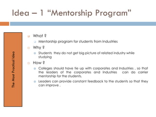 Idea – 1 “Mentorship Program”
 What ?
 Mentorship program for students from Industries
 Why ?
 Students they do not get big picture of related industry while
studying
 How ?
 Colleges should have tie up with corporates and Industries , so that
the leaders of the corporates and Industries can do carrier
mentorship for the students.
 Leaders can provide constant feedback to the students so that they
can improve .
TheMostPracticalIdea
 