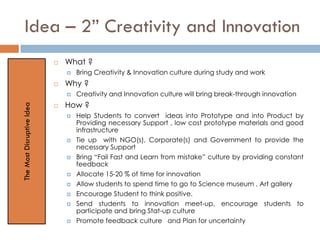 Idea – 2” Creativity and Innovation
 What ?
 Bring Creativity & Innovation culture during study and work
 Why ?
 Creativity and Innovation culture will bring break-through innovation
 How ?
 Help Students to convert ideas into Prototype and into Product by
Providing necessary Support , low cost prototype materials and good
infrastructure
 Tie up with NGO(s), Corporate(s) and Government to provide the
necessary Support
 Bring “Fail Fast and Learn from mistake” culture by providing constant
feedback
 Allocate 15-20 % of time for innovation
 Allow students to spend time to go to Science museum , Art gallery
 Encourage Student to think positive.
 Send students to innovation meet-up, encourage students to
participate and bring Stat-up culture
 Promote feedback culture and Plan for uncertainty
TheMostDisruptiveIdea
 