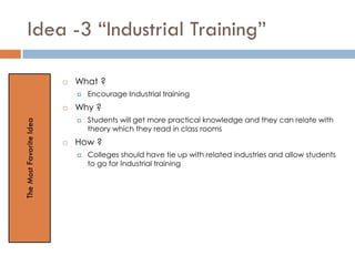 Idea -3 “Industrial Training”
 What ?
 Encourage Industrial training
 Why ?
 Students will get more practical knowledge and they can relate with
theory which they read in class rooms
 How ?
 Colleges should have tie up with related industries and allow students
to go for Industrial training
TheMostFavoriteIdea
 
