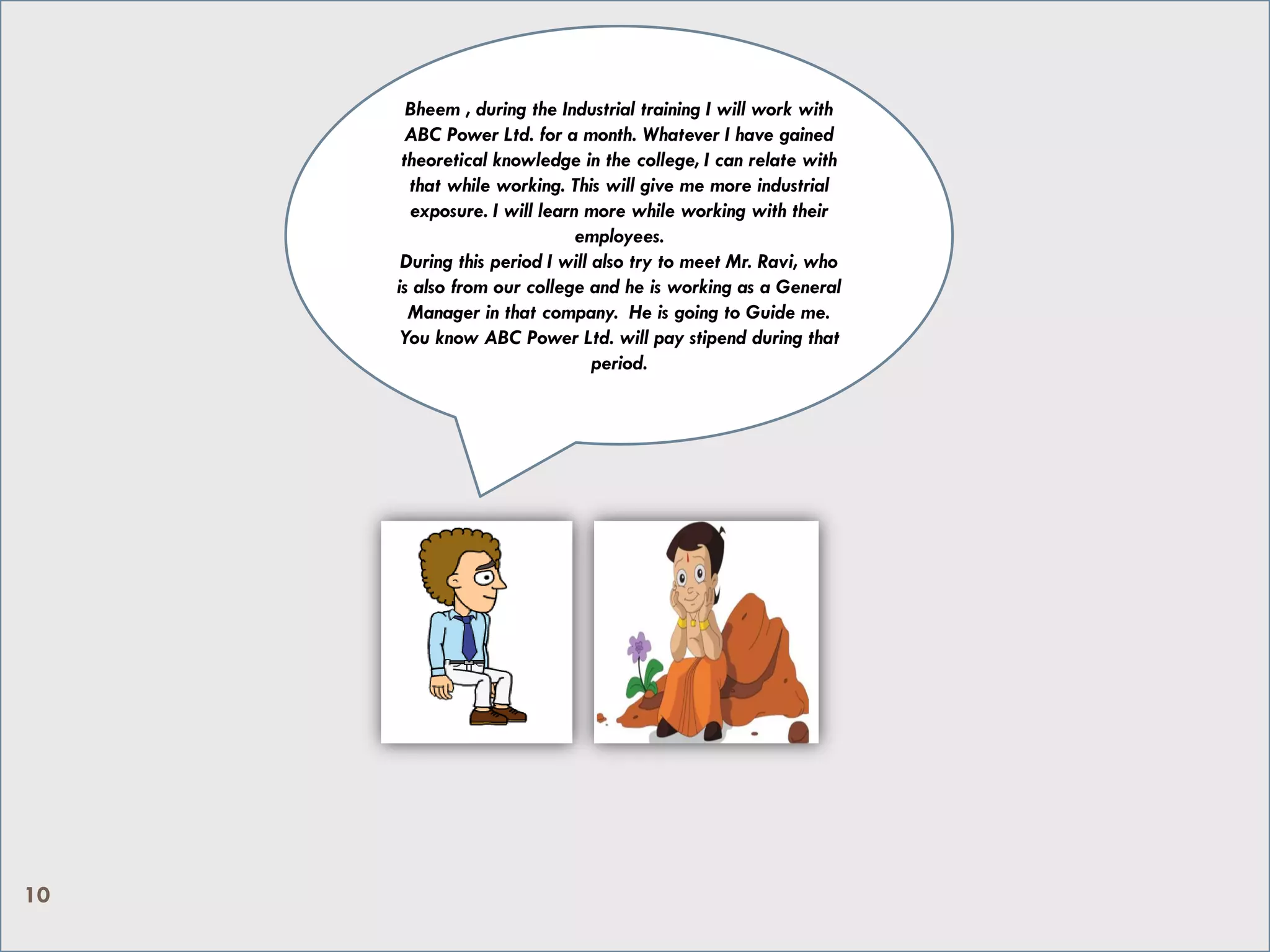 Bheem , during the Industrial training I will work with
ABC Power Ltd. for a month. Whatever I have gained
theoretical knowledge in the college, I can relate with
that while working. This will give me more industrial
exposure. I will learn more while working with their
employees.
During this period I will also try to meet Mr. Ravi, who
is also from our college and he is working as a General
Manager in that company. He is going to Guide me.
You know ABC Power Ltd. will pay stipend during that
period.
10
 
