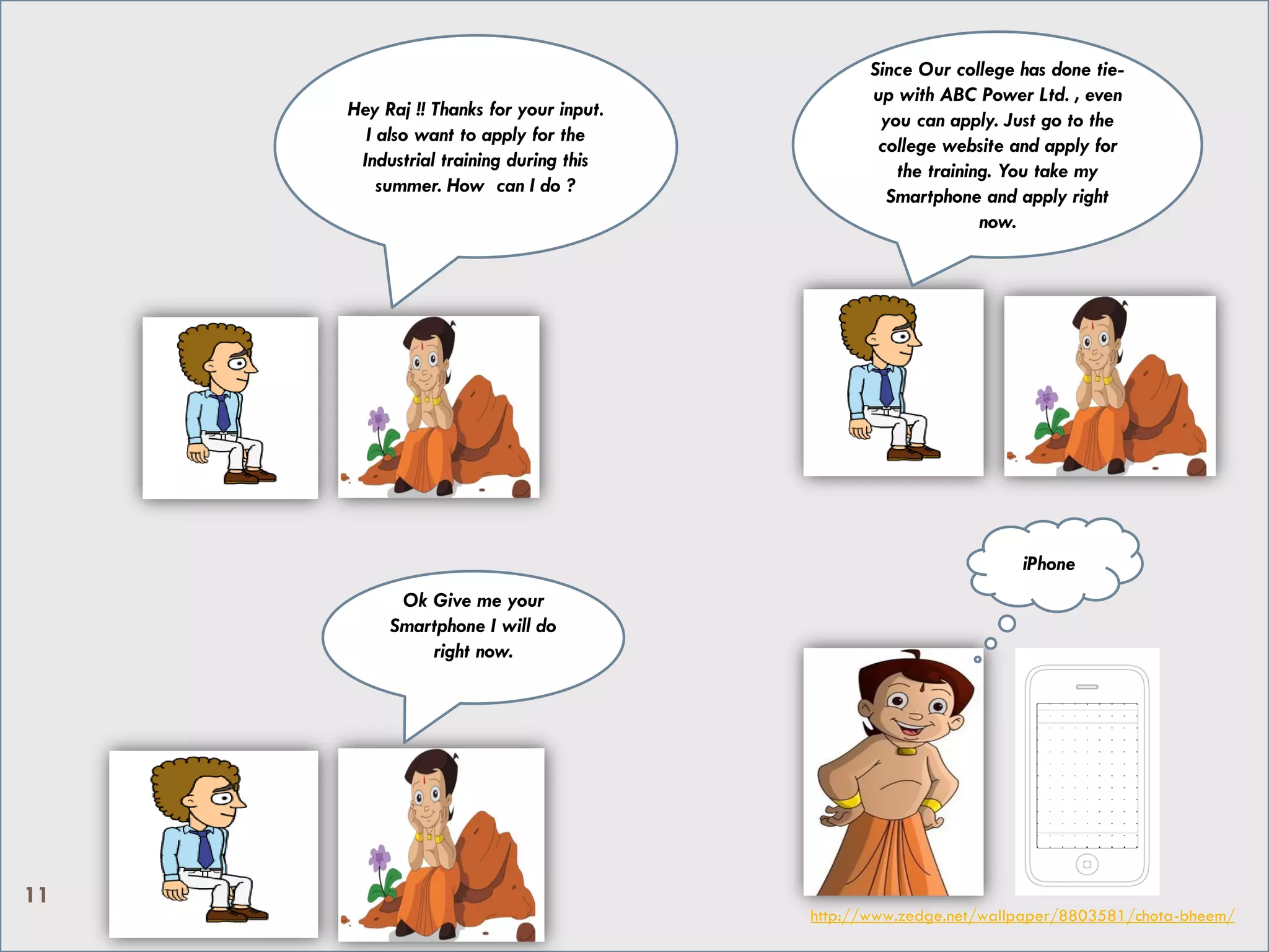 Hey Raj !! Thanks for your input.
I also want to apply for the
Industrial training during this
summer. How can I do ?
Since Our college has done tie-
up with ABC Power Ltd. , even
you can apply. Just go to the
college website and apply for
the training. You take my
Smartphone and apply right
now.
Ok Give me your
Smartphone I will do
right now.
iPhone
http://www.zedge.net/wallpaper/8803581/chota-bheem/
11
 