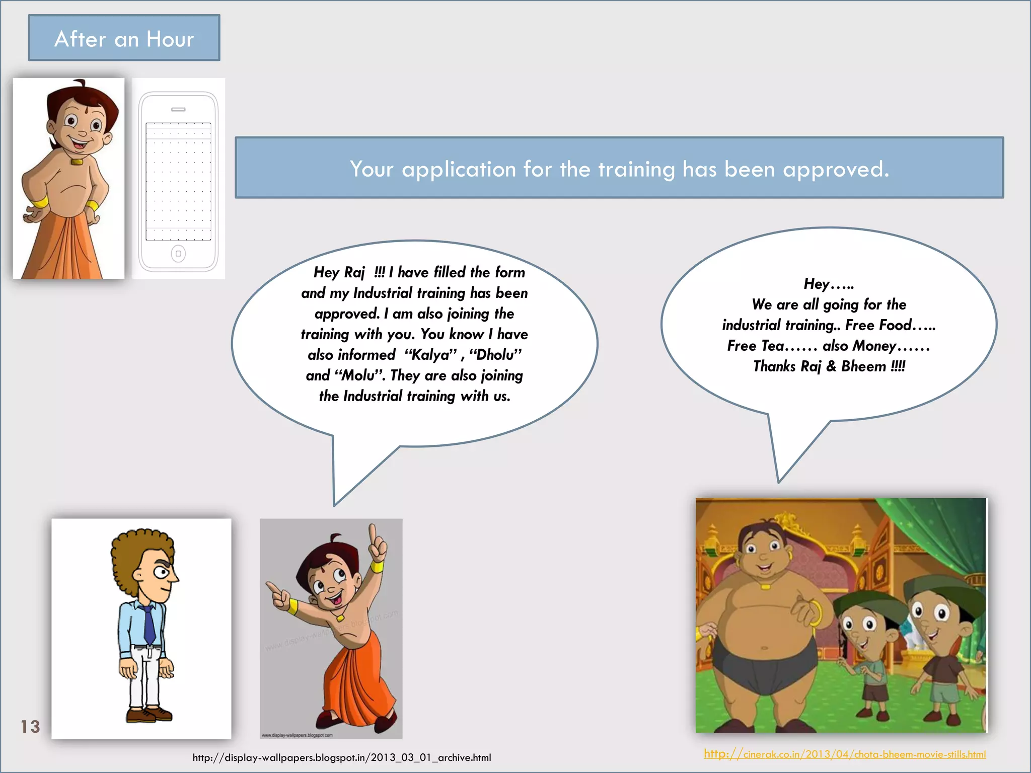 Hey…..
We are all going for the
industrial training.. Free Food…..
Free Tea…… also Money……
Thanks Raj & Bheem !!!!
After an Hour
HHey Raj !!! I have filled the form
and my Industrial training has been
approved. I am also joining the
training with you. You know I have
also informed “Kalya” , “Dholu”
and “Molu”. They are also joining
the Industrial training with us.
Your application for the training has been approved.
http://cinerak.co.in/2013/04/chota-bheem-movie-stills.htmlhttp://display-wallpapers.blogspot.in/2013_03_01_archive.html
13
 