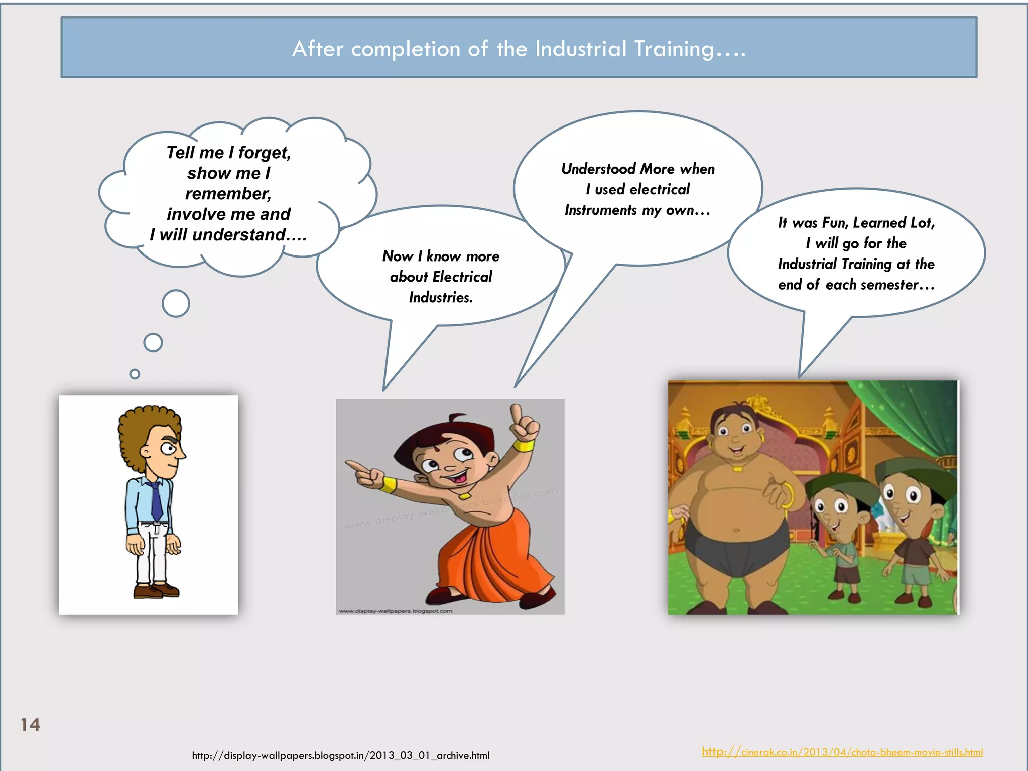 After completion of the Industrial Training….
http://cinerak.co.in/2013/04/chota-bheem-movie-stills.htmlhttp://display-wallpapers.blogspot.in/2013_03_01_archive.html
Now I know more
about Electrical
Industries.
Understood More when
I used electrical
Instruments my own…
It was Fun, Learned Lot,
I will go for the
Industrial Training at the
end of each semester…
Tell me I forget,
show me I
remember,
involve me and
I will understand….
14
 
