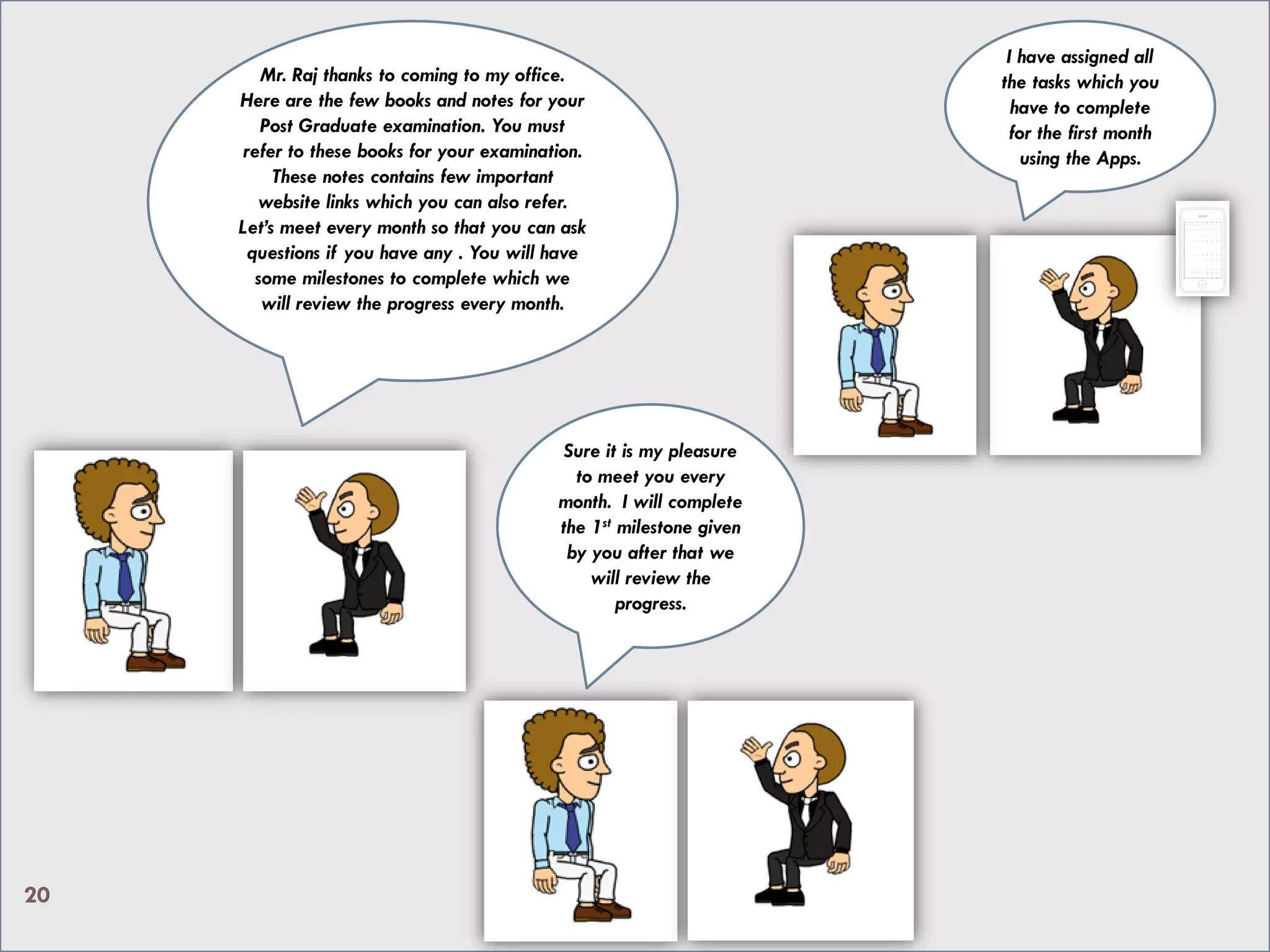 Mr. Raj thanks to coming to my office.
Here are the few books and notes for your
Post Graduate examination. You must
refer to these books for your examination.
These notes contains few important
website links which you can also refer.
Let’s meet every month so that you can ask
questions if you have any . You will have
some milestones to complete which we
will review the progress every month.
Sure it is my pleasure
to meet you every
month. I will complete
the 1st milestone given
by you after that we
will review the
progress.
I have assigned all
the tasks which you
have to complete
for the first month
using an App.
20
 