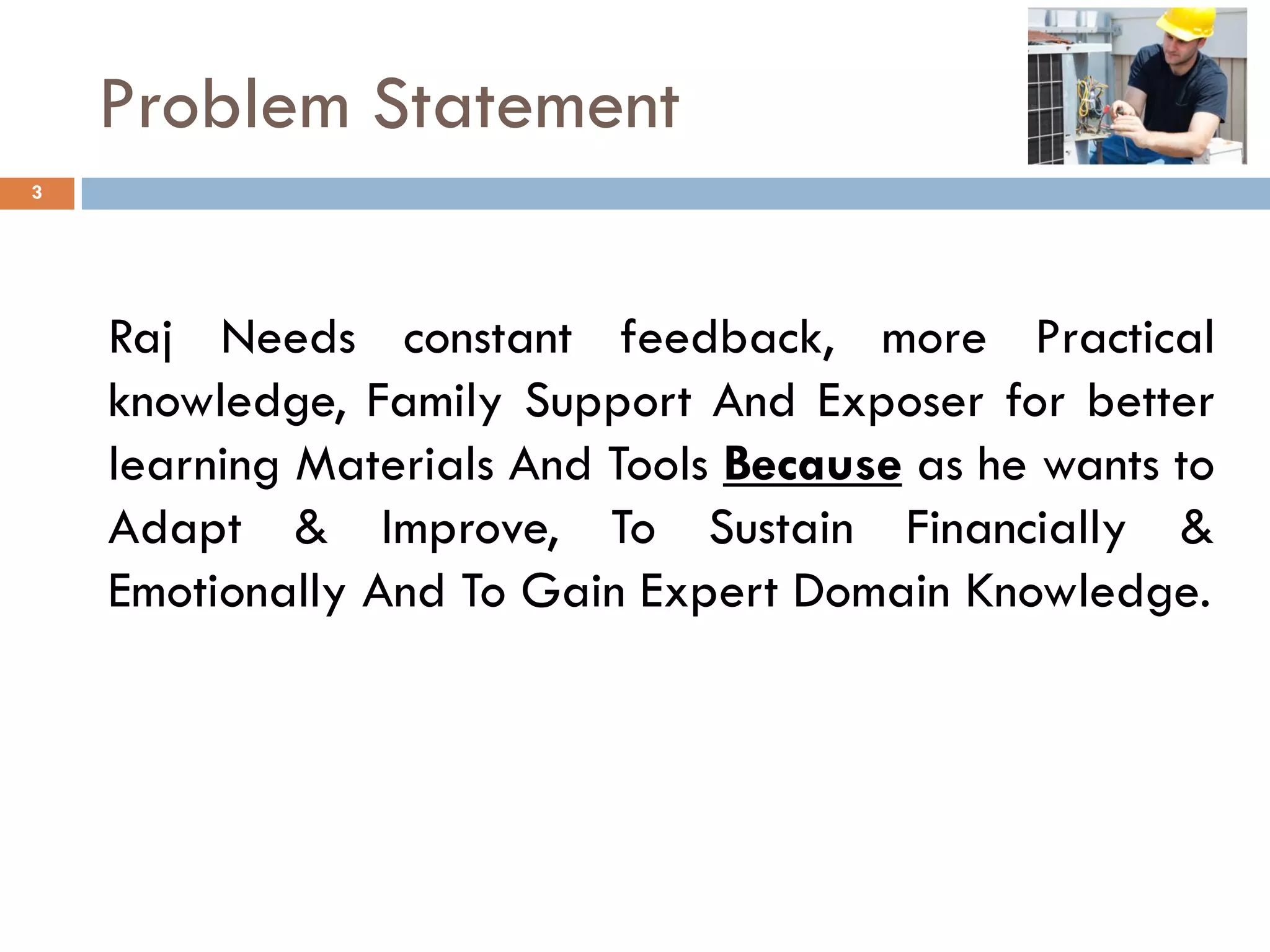 Problem Statement
Raj Needs constant feedback, more Practical
knowledge, Family Support And Exposer for better
learning Materials And Tools Because as he wants to
Adapt & Improve, To Sustain Financially &
Emotionally And To Gain Expert Domain Knowledge.
3
 