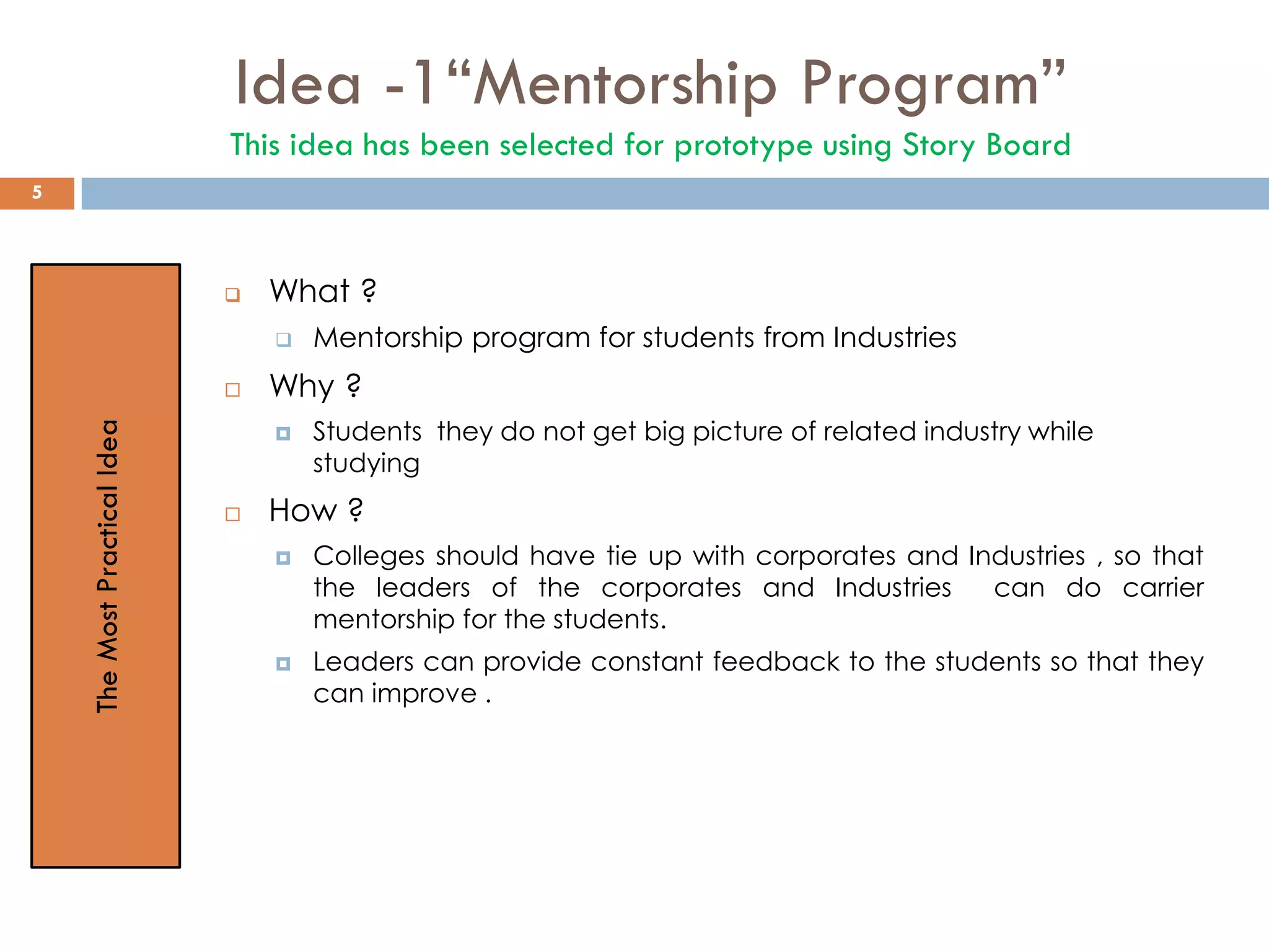Idea -1“Mentorship Program”
This idea has been selected for prototype using Story Board
 What ?
 Mentorship program for students from Industries
 Why ?
 Students they do not get big picture of related industry while
studying
 How ?
 Colleges should have tie up with corporates and Industries , so that
the leaders of the corporates and Industries can do carrier
mentorship for the students.
 Leaders can provide constant feedback to the students so that they
can improve .
TheMostPracticalIdea
5
 