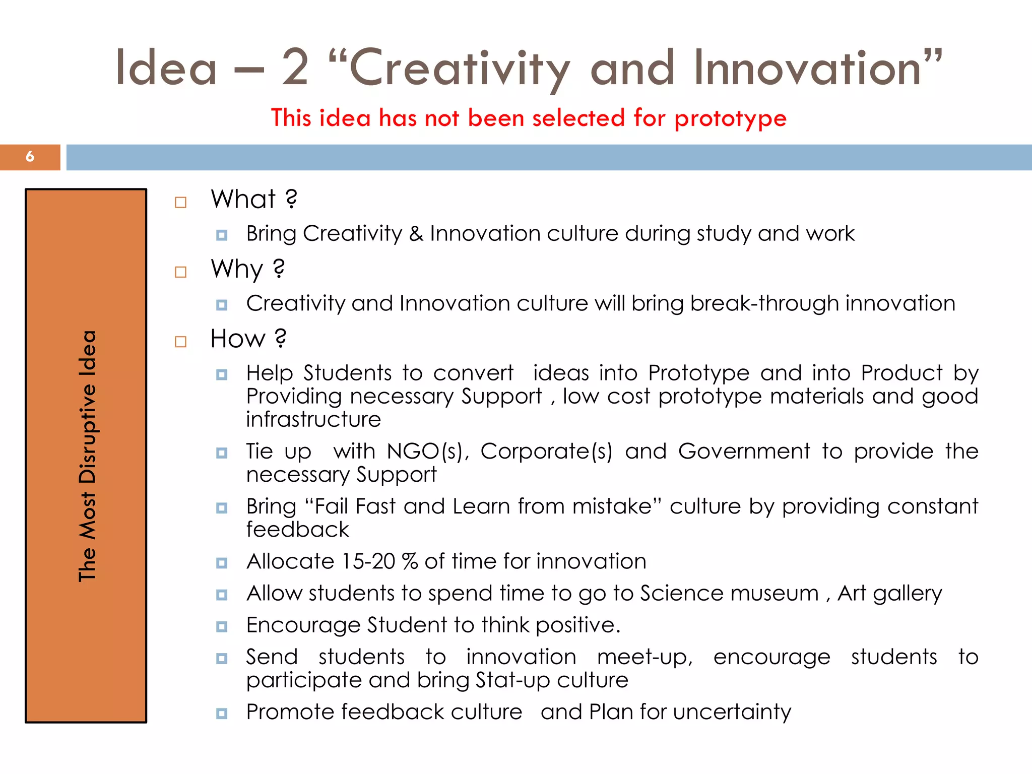 Idea – 2 “Creativity and Innovation”
This idea has not been selected for prototype
 What ?
 Bring Creativity & Innovation culture during study and work
 Why ?
 Creativity and Innovation culture will bring break-through innovation
 How ?
 Help Students to convert ideas into Prototype and into Product by
Providing necessary Support , low cost prototype materials and good
infrastructure
 Tie up with NGO(s), Corporate(s) and Government to provide the
necessary Support
 Bring “Fail Fast and Learn from mistake” culture by providing constant
feedback
 Allocate 15-20 % of time for innovation
 Allow students to spend time to go to Science museum , Art gallery
 Encourage Student to think positive.
 Send students to innovation meet-up, encourage students to
participate and bring Stat-up culture
 Promote feedback culture and Plan for uncertainty
TheMostDisruptiveIdea
6
 