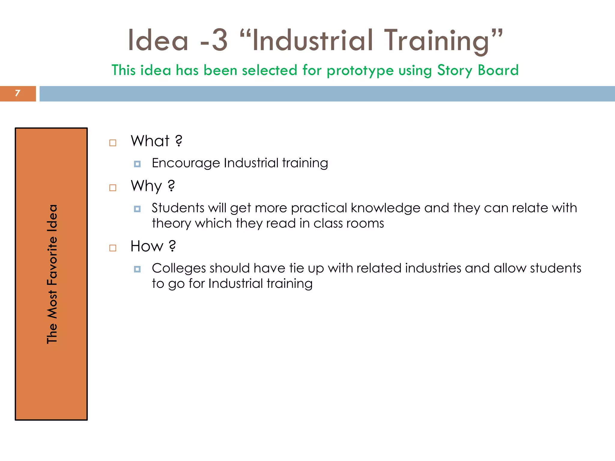 Idea -3 “Industrial Training”
This idea has been selected for prototype using Story Board
 What ?
 Encourage Industrial training
 Why ?
 Students will get more practical knowledge and they can relate with
theory which they read in class rooms
 How ?
 Colleges should have tie up with related industries and allow students
to go for Industrial training
TheMostFavoriteIdea
7
 