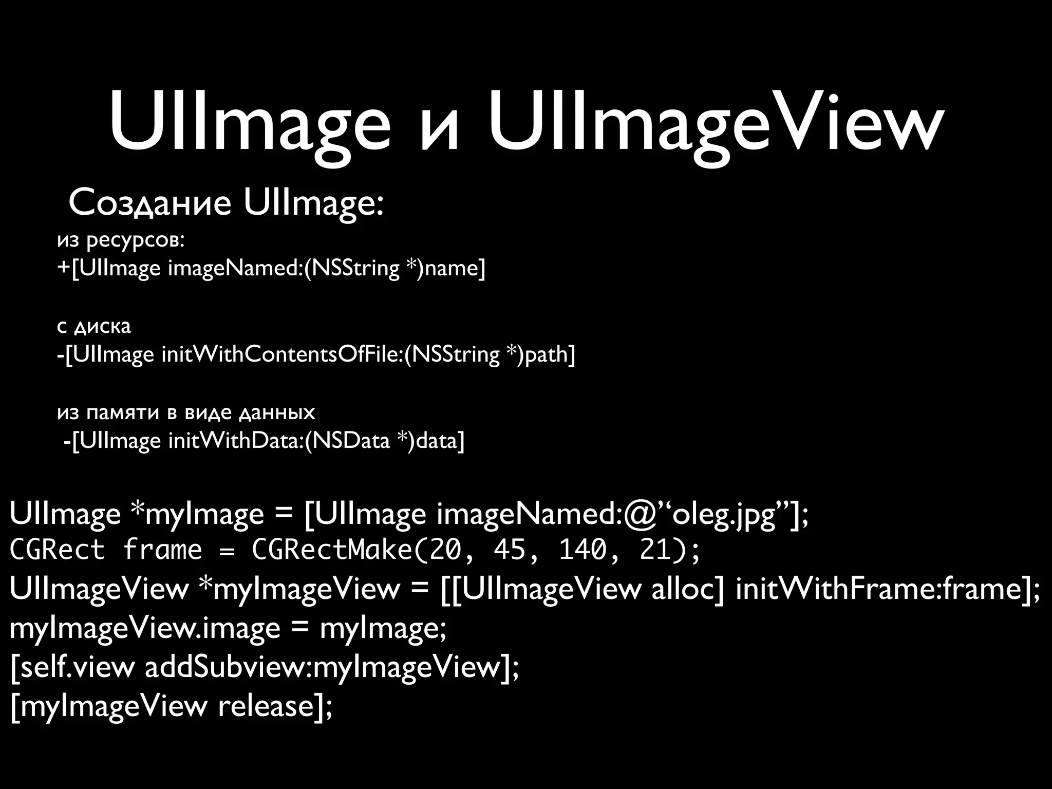 UIImage и UIImageView
    Создание UIImage:
   из ресурсов:
   +[UIImage imageNamed:(NSString *)name]

   с диска
   -[UIImage initWithContentsOfFile:(NSString *)path]

   из памяти в виде данных
    -[UIImage initWithData:(NSData *)data]


UIImage *myImage = [UIImage imageNamed:@’‘oleg.jpg’’];
CGRect frame = CGRectMake(20, 45, 140, 21);
UIImageView *myImageView = [[UIImageView alloc] initWithFrame:frame];
myImageView.image = myImage;
[self.view addSubview:myImageView];
[myImageView release];
 
