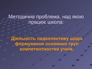 Методична проблема, над якою працює школа: Діяльність педколективу щодо формування основних груп компетентностей учнів. 