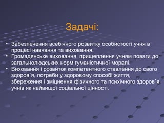 Задачі: Забезпечення всебічного розвитку особистості учня в процесі навчання та виховання. Громадянське виховання, прищеплення учням поваги до загальнолюдських норм гуманістичної моралі. Виховання і розвиток компетентного ставлення до свого здоров`я, потреби у здоровому способі життя, збереження і зміцнення фізичного та психічного здоров`я учнів як найвищої соціальної цінності. 