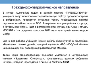 Гражданско-патриотическое направление
В музее «Школьные годы» в рамках проекта «ПРЕОДОЛЕНИЕ»
учащиеся ведут поисково-исследовательскую работу, проходят встречи
с ветеранами, проводятся открытые уроки, посвященные памяти
перовчан, погибших в годы ВОВ. А изучение истории района и города,
в котором мы живем, идет в рамках проекта «НАШЕ ПЕРОВО и НАША
МОСКВА». На окружном конкурсе 2011 года наш музей занял второе
место.

Уже 5 лет работы учащихся нашей школы публикуются в альманахе
«Ветераны глазами детей», который издается МРО МООДиМ «Новая
цивилизация» при поддержке Правительства Москвы.

Также наши старшеклассники ежегодно участвуют в исторических
чтениях «Защитники Отечества», посвященных важным событиям
истории, которые проводятся в лицее № 1502 при МЭИ.
 
