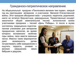 Гражданско-патриотическое направление
На общешкольный праздник «Поклонимся великим тем годам», каждый
год мы приглашаем ветеранов и участников Великой Отечественной
войны. Этот праздник объединил всех – учащихся, педагогов, родителей;
никто не остался безучастным, равнодушным. Торжественный концерт
закончился общей замечательной песней, исполненной всеми
участниками праздника – песней «День Победы». А после в музее
состоялось традиционно подготов-
ленное учениками для ветеранов
праздничное чаепитие, во время
которого вспоминали нелѐгкие
годы войны, пели вместе военные
песни. Именно такие мероприятия
дают      возможность      детям
почувствовать себя гражданином и
ощутить гордость, узнавая о
великих     свершениях     своих
бабушек и дедушек.
 