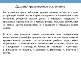 Духовно-нравственное воспитание
Воспитание на лучших образцах художественного творчества – одна
из традиций нашей школы. Серия мастер-классов в школьном музее
позволила учащимся больше узнать о народных традициях и
промыслах. Прикосновение к истокам русской культуры воспитывает
не только чувство прекрасного, но и уважение к традициям своего
народа.

В этом году учащиеся школы прослушали цикл литературных
концертов Московской филармонии, которые всегда отличает высокий
художественный уровень. На протяжении учебного года ребята
встречались с известными и талантливыми актерами, такими как
С. Гражданкин, Р. Клейнер, М. Капица, П. Любимцев, Т. Селезнева,
Е. Евтушенко, Р. Алешина, А. Злаказов, А. Ислентева, А. Леонтьев и
другие.
 