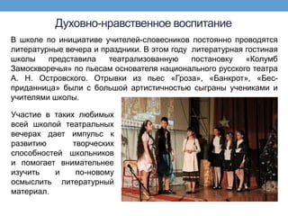 Духовно-нравственное воспитание
В школе по инициативе учителей-словесников постоянно проводятся
литературные вечера и праздники. В этом году литературная гостиная
школы    представила    театрализованную     постановку   «Колумб
Замоскворечья» по пьесам основателя национального русского театра
А. Н. Островского. Отрывки из пьес «Гроза», «Банкрот», «Бес-
приданница» были с большой артистичностью сыграны учениками и
учителями школы.

Участие в таких любимых
всей школой театральных
вечерах дает импульс к
развитию       творческих
способностей школьников
и помогает внимательнее
изучить   и     по-новому
осмыслить литературный
материал.
 
