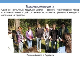 Традиционные дела
Одна из необычных традиций школы – осенний туристический поход
старшеклассников – даѐт возможность провести тренинги командного
сплочения на природе.




                    Осенний поход в Овражки
 