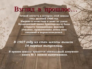 Взгляд в прошлое… Точкой отсчета в истории этой школы стал далекий 1904 год. Именно в этом году в доме по улице Вознесенской (ныне Луначарского) было открыто трехклассное женское училище, принимавшее девиц всех сословий и вероисповеданий. В 1907 году из стен школы вышли  14 первых выпускниц. В архиве школы хранится уникальный документ – книга № 1 записи выпускников. 