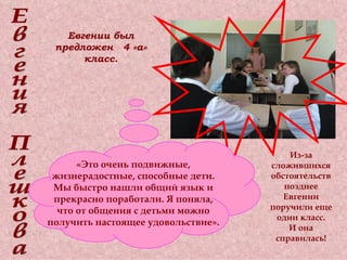 Евгения Плешкова Евгении был предложен  4 «а» класс. «Это очень подвижные, жизнерадостные, способные дети. Мы быстро нашли общий язык и прекрасно поработали. Я поняла, что от общения с детьми можно получить настоящее удовольствие». Из-за сложившихся обстоятельств позднее Евгении поручили еще один класс. И она справилась! 