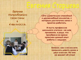 Евгения Старцева Евгения попробовала свои силы  в  4 «в» классе. «Это удивительно спокойный и дружелюбный коллектив, с которым достаточно легко и приятно работать. И пусть профессия школьного учителя – не мое призвание, я рада, что приобрела во время практики ценный опыт работы с людьми». Евгении, как и ее коллеге, пришлось давать уроки в двух классах. Но она  не жалеет об этом! 