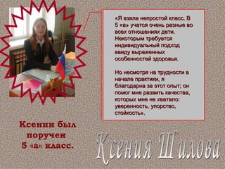 Ксения Шилова Ксении был поручен  5 «а» класс. «Я взяла непростой класс. В 5 «а» учатся очень разные во всех отношениях дети. Некоторым требуется индивидуальный подход ввиду выраженных особенностей здоровья. Но несмотря на трудности в начале практики, я благодарна за этот опыт; он помог мне развить качества, которых мне не хватало: уверенность, упорство, стойкость». 