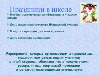Праздники в школе Научно-практическая конференция в 4 классе (жюри) День защитника отечества (Рыцарский турнир) 8 марта - праздник для мам и девочек День весеннего именинника Мероприятия, которые организовали и провели мы, помогли нам узнать наших учеников  с иной стороны, сблизили нас с подопечными, раскрыли наш творческий потенциал  и оставили неизгладимые впечатления. 