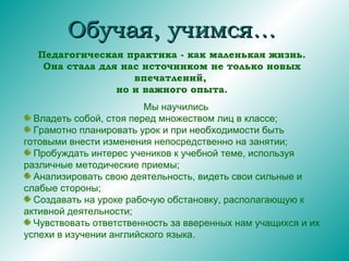 Обучая, учимся… Педагогическая практика - как маленькая жизнь. Она стала для нас источником не только новых впечатлений,  но и важного опыта. Мы научились Владеть собой, стоя перед множеством лиц в классе; Грамотно планировать урок и при необходимости быть готовыми внести изменения непосредственно на занятии; Пробуждать интерес учеников к учебной теме, используя различные методические приемы; Анализировать свою деятельность, видеть свои сильные и слабые стороны; Создавать на уроке рабочую обстановку, располагающую к активной деятельности; Чувствовать ответственность за вверенных нам учащихся и их успехи в изучении английского языка. 