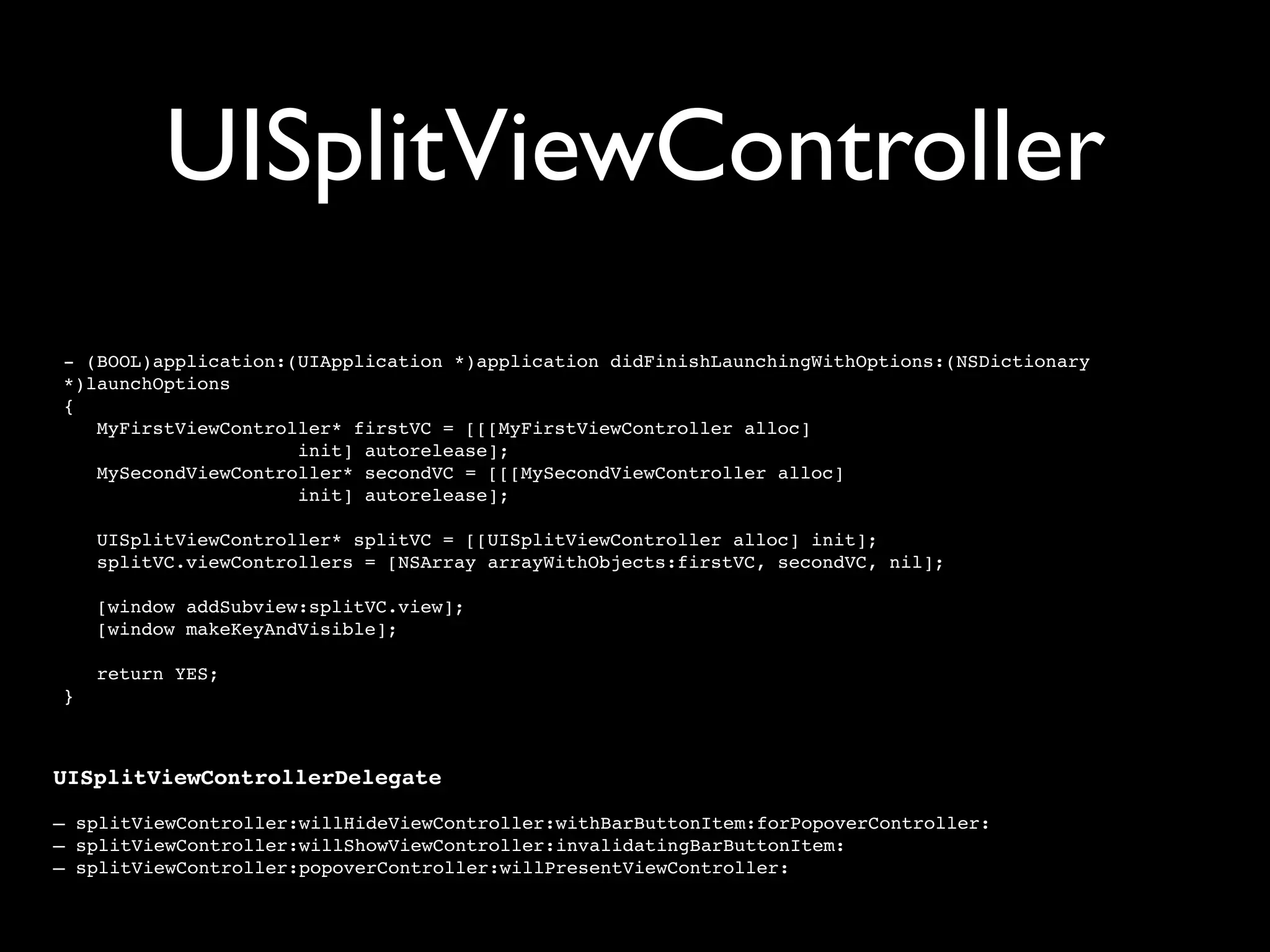 UISplitViewController
- (BOOL)application:(UIApplication *)application didFinishLaunchingWithOptions:(NSDictionary
*)launchOptions
{
   MyFirstViewController* firstVC = [[[MyFirstViewController alloc]
                     init] autorelease];
   MySecondViewController* secondVC = [[[MySecondViewController alloc]
                     init] autorelease];

    UISplitViewController* splitVC = [[UISplitViewController alloc] init];
    splitVC.viewControllers = [NSArray arrayWithObjects:firstVC, secondVC, nil];

    [window addSubview:splitVC.view];
    [window makeKeyAndVisible];

    return YES;
}



UISplitViewControllerDelegate

– splitViewController:willHideViewController:withBarButtonItem:forPopoverController:
– splitViewController:willShowViewController:invalidatingBarButtonItem:
– splitViewController:popoverController:willPresentViewController:
 