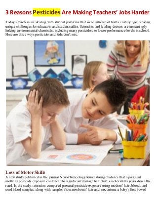 3 Reasons Pesticides Are Making Teachers’ Jobs Harder
Today's teachers are dealing with student problems that were unheard of half a century ago, creating
unique challenges for educators and students alike. Scientists and leading doctors are increasingly
linking environmental chemicals, including many pesticides, to lower performance levels in school.
Here are three ways pesticides and kids don't mix.

Loss of Motor Skills
A new study published in the journal NeuroToxicology found strong evidence that a pregnant
mother's pesticide exposure could lead to significant damage to a child's motor skills years down the
road. In the study, scientists compared prenatal pesticide exposure using mothers' hair, blood, and
cord blood samples, along with samples from newborns' hair and meconium, a baby's first bowel

 