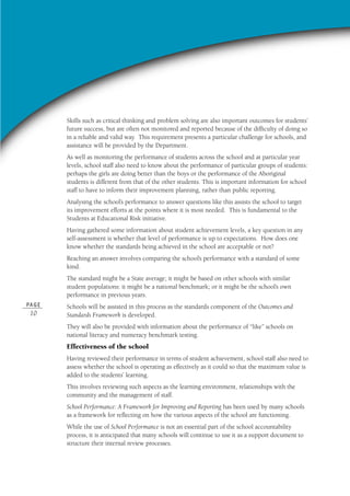 PA G E
10
Skills such as critical thinking and problem solving are also important outcomes for students’
future success, but are often not monitored and reported because of the difficulty of doing so
in a reliable and valid way. This requirement presents a particular challenge for schools, and
assistance will be provided by the Department.
As well as monitoring the performance of students across the school and at particular year
levels, school staff also need to know about the performance of particular groups of students:
perhaps the girls are doing better than the boys or the performance of the Aboriginal
students is different from that of the other students. This is important information for school
staff to have to inform their improvement planning, rather than public reporting.
Analysing the school’s performance to answer questions like this assists the school to target
its improvement efforts at the points where it is most needed. This is fundamental to the
Students at Educational Risk initiative.
Having gathered some information about student achievement levels, a key question in any
self-assessment is whether that level of performance is up to expectations. How does one
know whether the standards being achieved in the school are acceptable or not?
Reaching an answer involves comparing the school’s performance with a standard of some
kind.
The standard might be a State average; it might be based on other schools with similar
student populations: it might be a national benchmark; or it might be the school’s own
performance in previous years.
Schools will be assisted in this process as the standards component of the Outcomes and
Standards Framework is developed.
They will also be provided with information about the performance of “like” schools on
national literacy and numeracy benchmark testing.
Effectiveness of the school
Having reviewed their performance in terms of student achievement, school staff also need to
assess whether the school is operating as effectively as it could so that the maximum value is
added to the students’ learning.
This involves reviewing such aspects as the learning environment, relationships with the
community and the management of staff.
School Performance: A Framework for Improving and Reporting has been used by many schools
as a framework for reflecting on how the various aspects of the school are functioning.
While the use of School Performance is not an essential part of the school accountability
process, it is anticipated that many schools will continue to use it as a support document to
structure their internal review processes.
 
