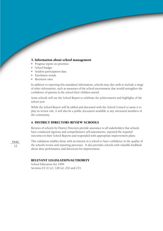PA G E
12
3. Information about school management
• Progress report on priorities
• School budget
• Student participation data
• Enrolment trends
• Retention rates
In addition to reporting this mandated information, schools may also wish to include a range
of other information, such as measures of the school environment that would strengthen the
confidence of parents in the school their children attend.
Some schools will use the School Report to celebrate the achievements and highlights of the
school year.
While the School Report will be tabled and discussed with the School Council to assist it to
play its review role, it will also be a public document available to any interested members of
the community.
4. DISTRICT DIRECTORS REVIEW SCHOOLS
Reviews of schools by District Directors provide assurance to all stakeholders that schools
have conducted rigorous and comprehensive self-assessments, reported the required
outcomes in their School Reports and responded with appropriate improvement plans.
This validation enables those with an interest in a school to have confidence in the quality of
the school’s review and reporting processes. It also provides schools with valuable feedback
about their performance and directions for improvement.
RELEVANT LEGISLATION/AUTHORITY
School Education Act 1999
Sections 63 (1) (e), 128 (a), 232 and 233.
 